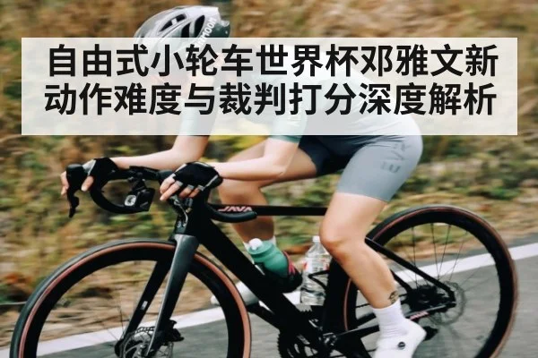 自由式小轮车世界杯邓雅文新动作难度与裁判打分深度解析（kaiyun）
