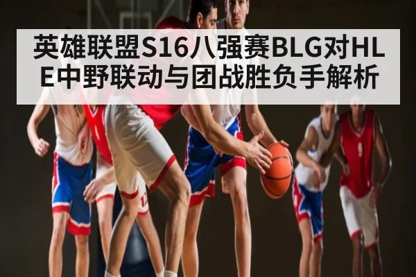 英雄联盟S16八强赛BLG对HLE中野联动与团战胜负手解析（kaiyun）
