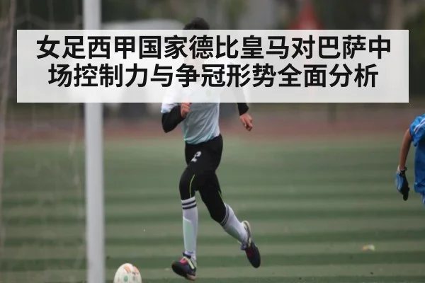 女足西甲国家德比皇马对巴萨中场控制力与争冠形势全面分析（kaiyun）